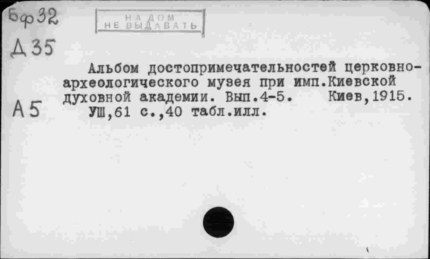 ﻿НЕ йЬ1^ЛВМА 1 Ь I
A3S
Альбом достопримечательностей церковноархеологического музея при имп.Киевской
Л _ духовной академии. Вып.4-5. Киев,1915.
А 5 УШ,61 с.,40 табл.илл.
